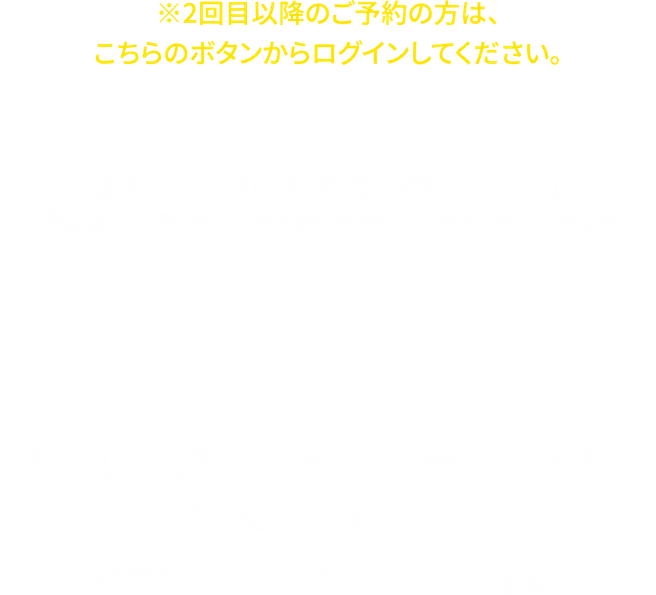 2回目以降のご予約の方は、こちらのボタンからログインしてください。